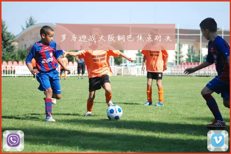 罗马迎战大阪钢巴焦点对决