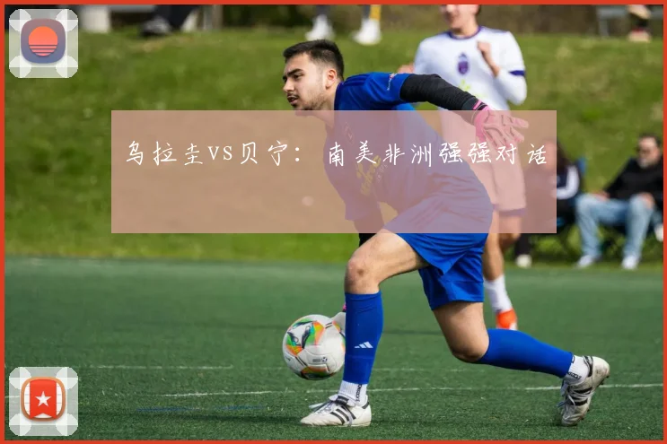 乌拉圭vs贝宁：南美非洲强强对话